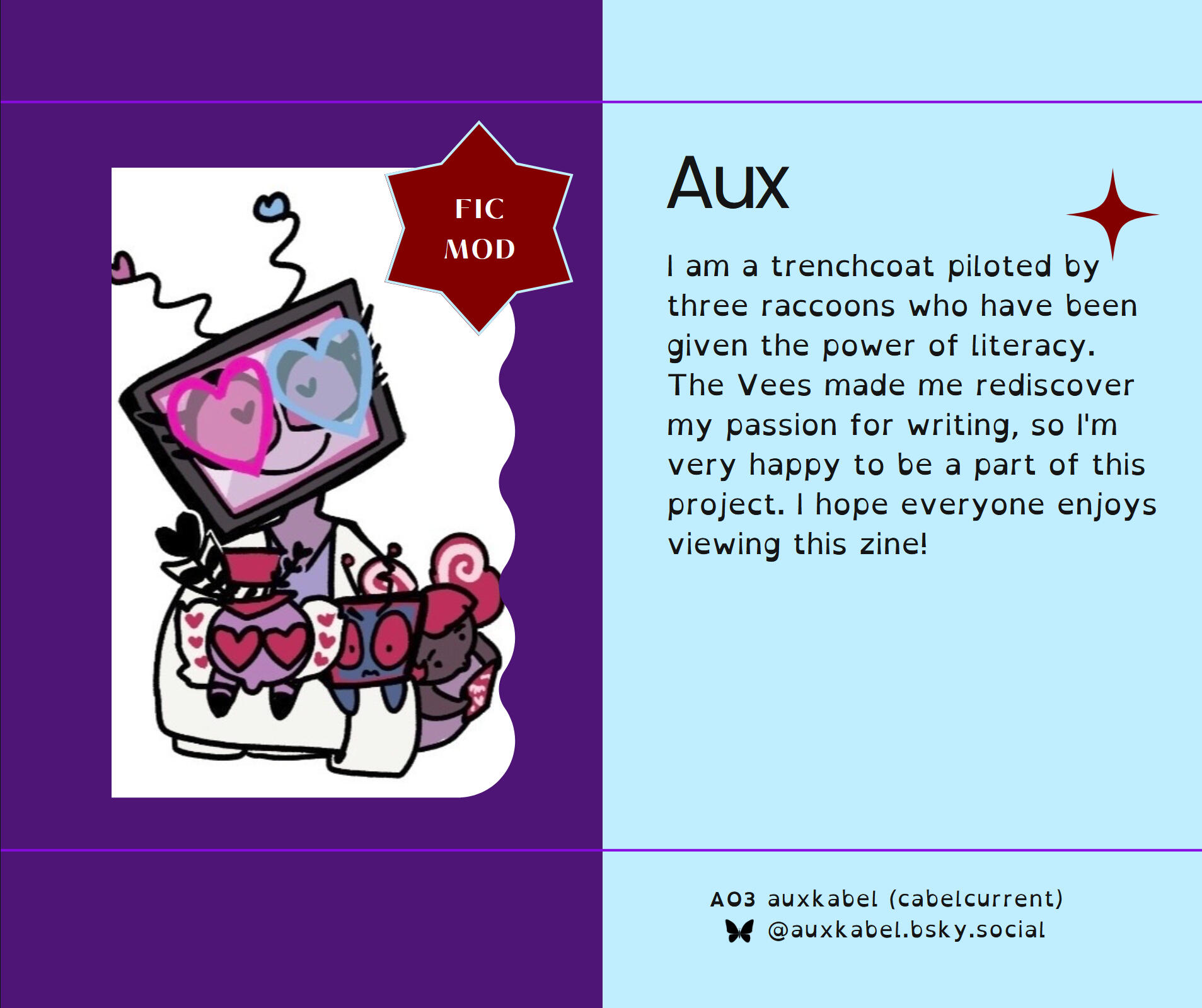 I am a trenchcoat piloted by three raccoons who have been given the power of literacy. The Vees made me rediscover my passion for writing, so I'm very happy to be a part of this project. I hope everyone enjoys viewing this zine! ❤️