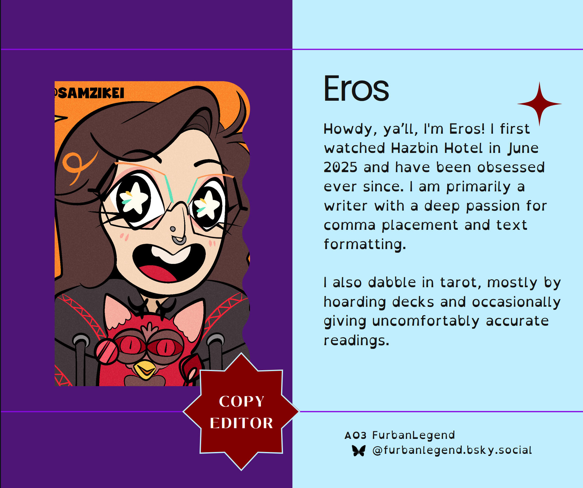 Howdy, ya’ll, I'm Eros! I first watched Hazbin Hotel in June 2025 and have been obsessed ever since. I am primarily a writer with a deep passion for comma placement and text formatting. I also dabble in tarot, mostly by hoarding decks and occasionally givi